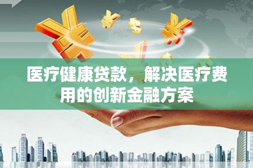 芬园医疗健康贷款，解决医疗费用的创新金融方案