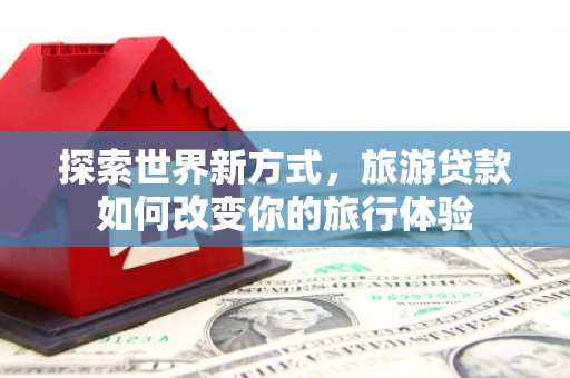 芬园探索世界新方式，旅游贷款如何改变你的旅行体验