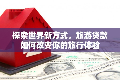 芬园探索世界新方式，旅游贷款如何改变你的旅行体验